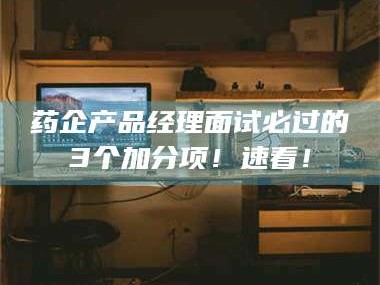 赤壁药企产品经理面试必过的3个加分项！速看！