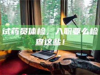 赤壁试药员体检，入职要么检查这些！