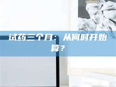 赤壁试药三个月：从何时开始算？