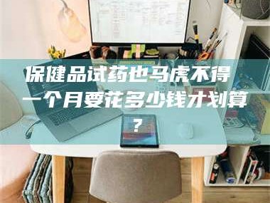 赤壁保健品试药也马虎不得 一个月要花多少钱才划算？