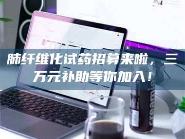 赤壁肺纤维化试药招募来啦，三万元补助等你加入！