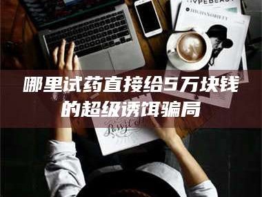 赤壁哪里试药直接给5万块钱的超级诱饵骗局