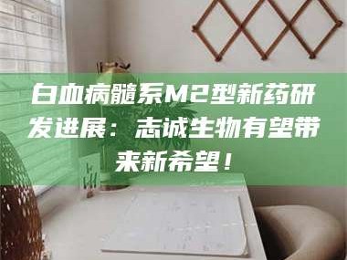 赤壁白血病髓系M2型新药研发进展：志诚生物有望带来新希望！