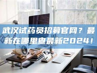 赤壁武汉试药员招募官网？最新在哪里查最新2024！