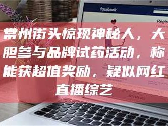 赤壁常州街头惊现神秘人，大胆参与品牌试药活动，称能获超值奖励，疑似网红直播综艺