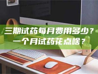 赤壁三期试药每月费用多少？一个月试药花点啥？