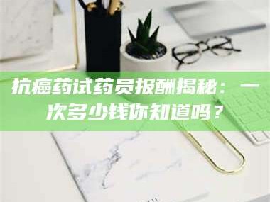 赤壁抗癌药试药员报酬揭秘：一次多少钱你知道吗？
