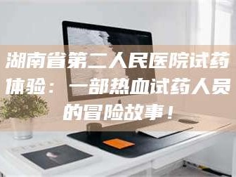 赤壁湖南省第二人民医院试药体验：一部热血试药人员的冒险故事！