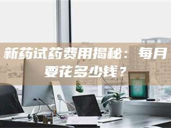 赤壁新药试药费用揭秘：每月要花多少钱？