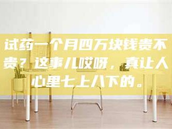 赤壁试药一个月四万块钱贵不贵？这事儿哎呀，真让人心里七上八下的。