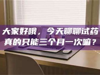 赤壁大家好哦，今天聊聊试药真的只能三个月一次嘛？
