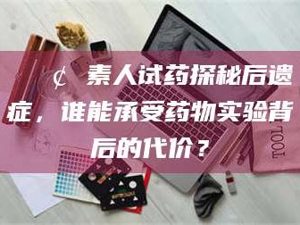 赤壁📢 素人试药探秘后遗症，谁能承受药物实验背后的代价？