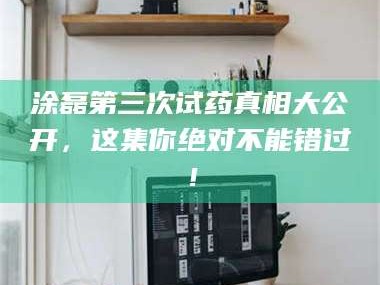赤壁涂磊第三次试药真相大公开，这集你绝对不能错过！