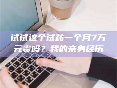 赤壁试试这个试药一个月7万元贵吗？我的亲身经历