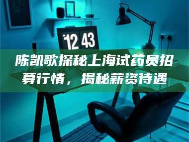 赤壁陈凯歌探秘上海试药员招募行情，揭秘薪资待遇