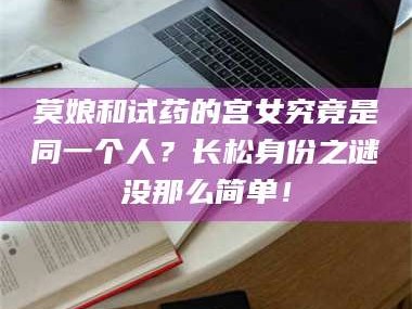 赤壁莫娘和试药的宫女究竟是同一个人？长松身份之谜没那么简单！