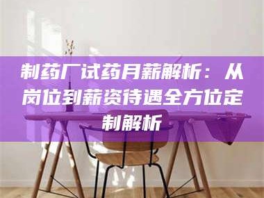 赤壁制药厂试药月薪解析：从岗位到薪资待遇全方位定制解析