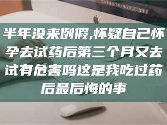 赤壁半年没来例假,怀疑自己怀孕去试药后第三个月又去试有危害吗这是我吃过药后最后悔的事