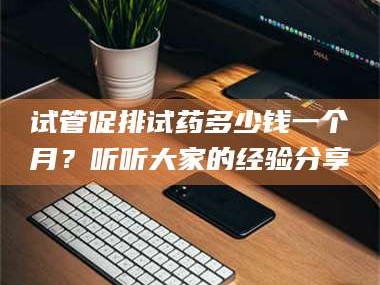 赤壁试管促排试药多少钱一个月？听听大家的经验分享