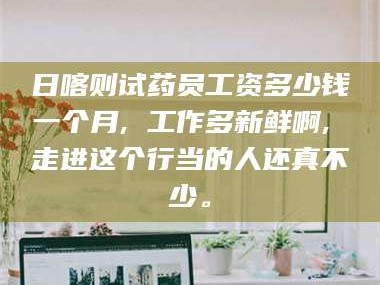 赤壁日喀则试药员工资多少钱一个月, 工作多新鲜啊, 走进这个行当的人还真不少。