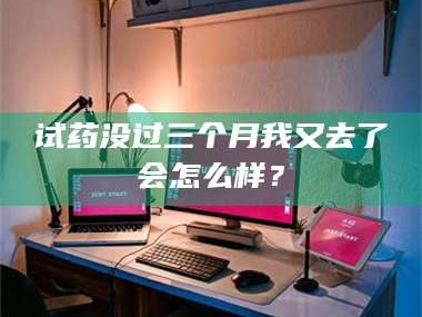 赤壁试药没过三个月我又去了会怎么样？