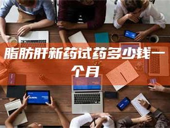 赤壁脂肪肝新药试药多少钱一个月