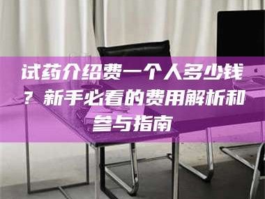赤壁试药介绍费一个人多少钱？新手必看的费用解析和参与指南