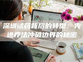 赤壁深圳试药背后的转型：先进疗法冲破边界的秘密