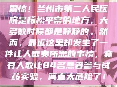 赤壁震惊！兰州市第二人民医院是稀松平常的地方，大多数时候都是静静的。然而，最近这里却发生了一件让人匪夷所思的事情，竟有人敢让84名患者参与试药实验，简直太危险了！