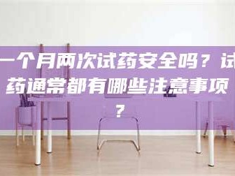 赤壁一个月两次试药安全吗？试药通常都有哪些注意事项？