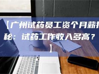 赤壁【广州试药员工资个月薪揭秘：试药工作收入多高？】