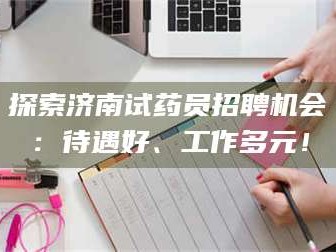 赤壁探索济南试药员招聘机会：待遇好、工作多元！