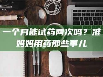 赤壁一个月能试药两次吗？准妈妈用药那些事儿
