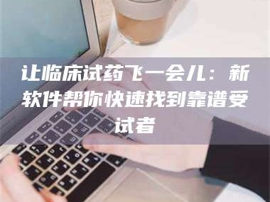 赤壁让临床试药飞一会儿：新软件帮你快速找到靠谱受试者