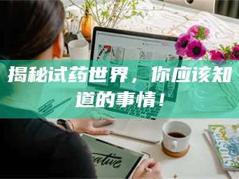赤壁揭秘试药世界，你应该知道的事情！