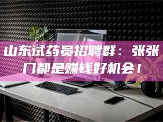 赤壁山东试药员招聘群：张张门都是赚钱好机会！