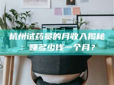 赤壁杭州试药员的月收入揭秘：赚多少钱一个月？