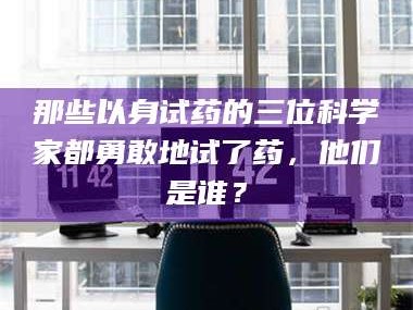 赤壁那些以身试药的三位科学家都勇敢地试了药，他们是谁？