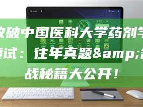 赤壁攻破中国医科大学药剂学复试：往年真题&备战秘籍大公开！