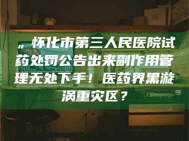 赤壁„怀化市第三人民医院试药处罚公告出来副作用管理无处下手！医药界黑漩涡重灾区？