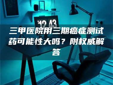 赤壁三甲医院用三期***测试药可能性大吗？附权威解答