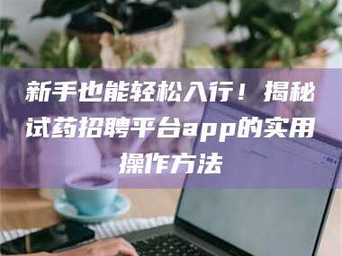 赤壁新手也能轻松入行！揭秘试药招聘平台app的实用操作方法
