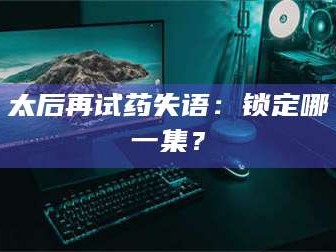 赤壁太后再试药失语：锁定哪一集？