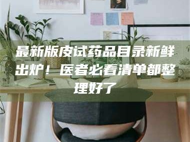 赤壁最新版皮试药品目录新鲜出炉！医者必看清单都整理好了