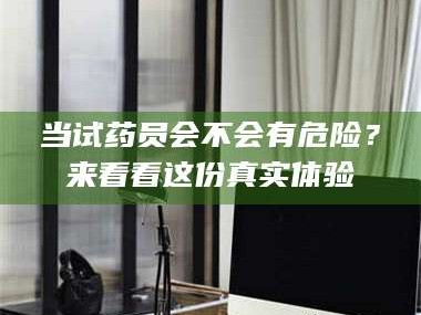 赤壁当试药员会不会有危险？来看看这份真实体验