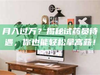 赤壁月入过万？揭秘试药员待遇，你也能轻松拿高薪！