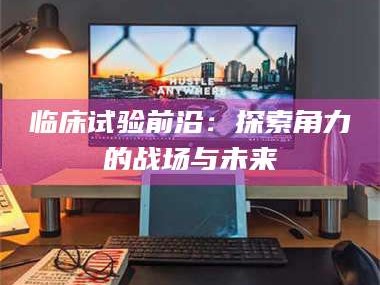 赤壁临床试验前沿：探索角力的战场与未来