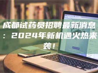 赤壁成都试药员招聘最新消息：2024年新机遇火热来袭！