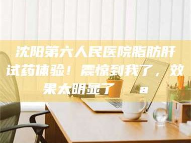 赤壁沈阳第六人民医院脂肪肝试药体验！震惊到我了，效果太明显了💪