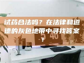 赤壁试药合法吗？在法律和道德的灰色地带中寻找答案！